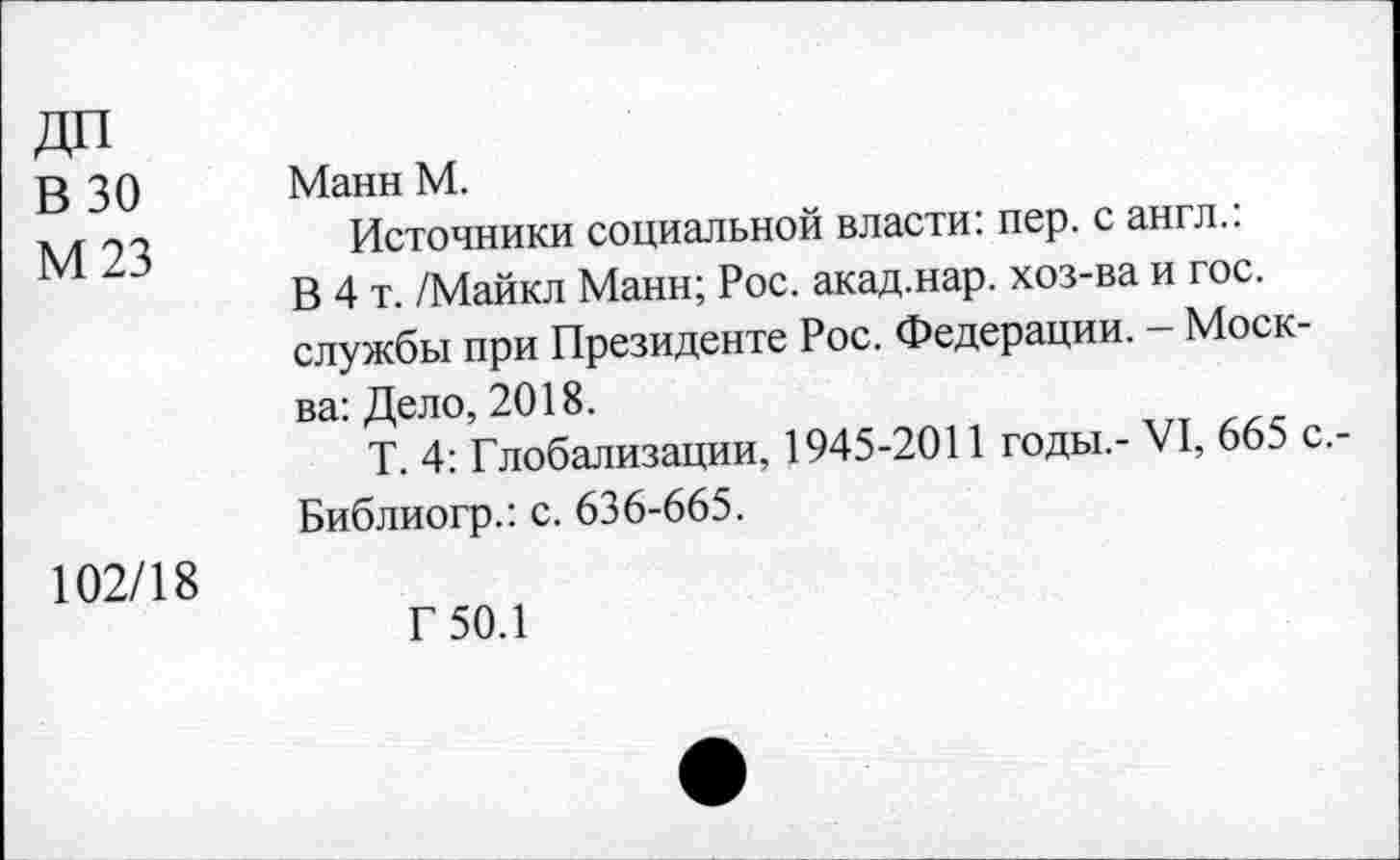 ﻿В 30 М 23	Манн М. Источники социальной власти: пер. с англ.: В 4 т. /Майкл Манн; Рос. акад.нар. хоз-ва и гос. службы при Президенте Рос. Федерации. - Москва: Дело, 2018. Т. 4: Глобализации, 1945-2011 годы.- VI, 665 с.-Библиогр.: с. 636-665.
102/18	Г 50.1